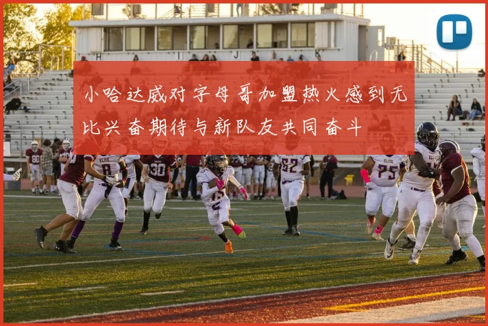 小哈达威对字母哥加盟热火感到无比兴奋期待与新队友共同奋斗