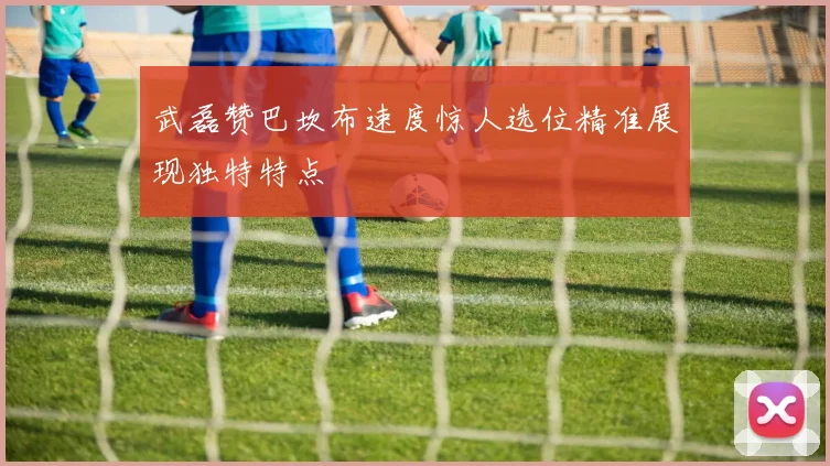 武磊赞巴坎布速度惊人选位精准展现独特特点