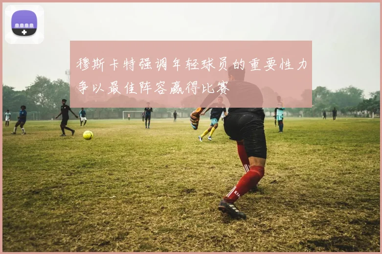 穆斯卡特强调年轻球员的重要性力争以最佳阵容赢得比赛