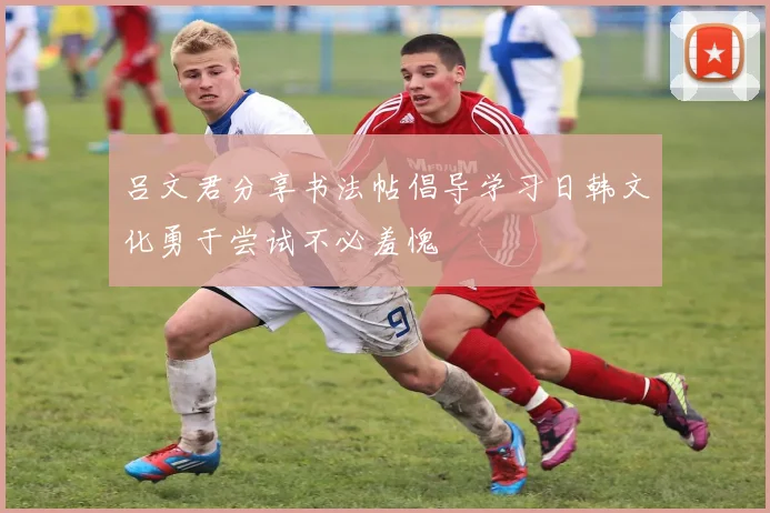 吕文君分享书法帖倡导学习日韩文化勇于尝试不必羞愧