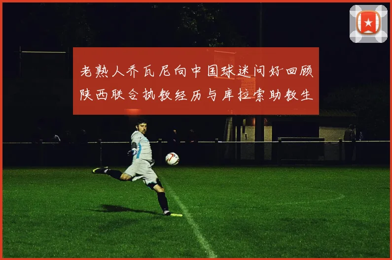 老熟人乔瓦尼向中国球迷问好回顾陕西联合执教经历与库拉索助教生活