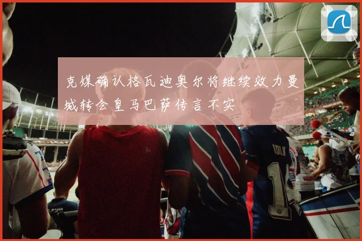 克媒确认格瓦迪奥尔将继续效力曼城转会皇马巴萨传言不实