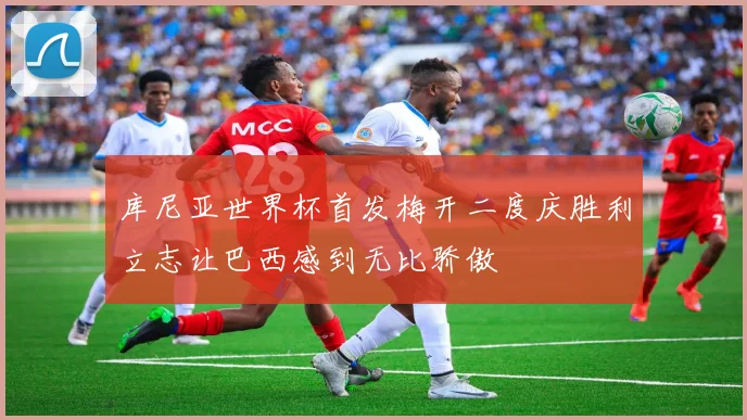 库尼亚世界杯首发梅开二度庆胜利立志让巴西感到无比骄傲
