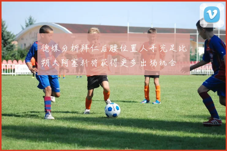 德媒分析拜仁后腰位置人手充足比朔夫阿塞科将获得更多出场机会