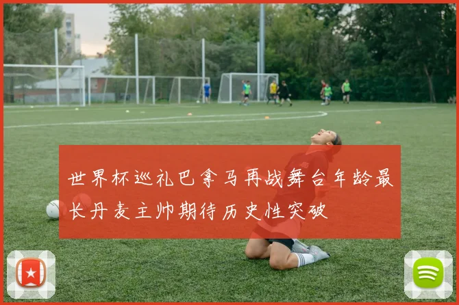 世界杯巡礼巴拿马再战舞台年龄最长丹麦主帅期待历史性突破