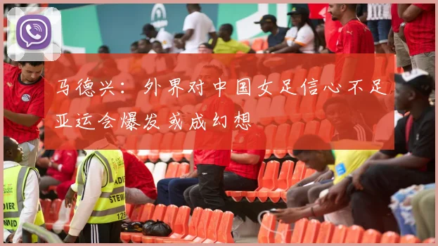 马德兴：外界对中国女足信心不足亚运会爆发或成幻想