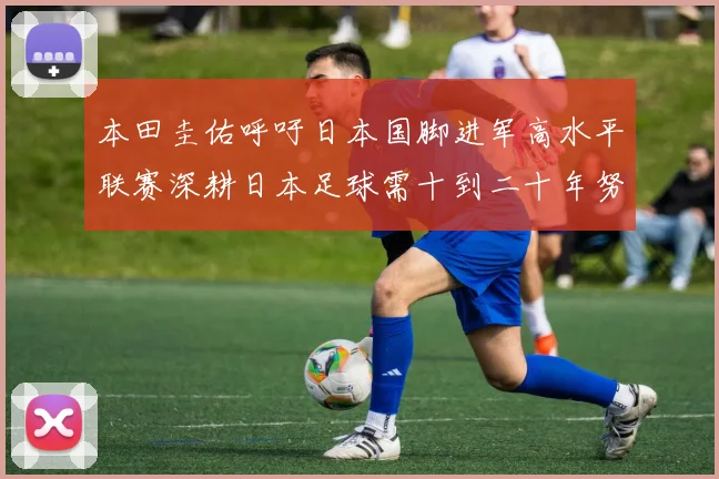 本田圭佑呼吁日本国脚进军高水平联赛深耕日本足球需十到二十年努力