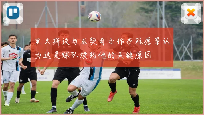 里夫斯谈与东契奇合作夺冠愿景认为这是球队续约他的关键原因