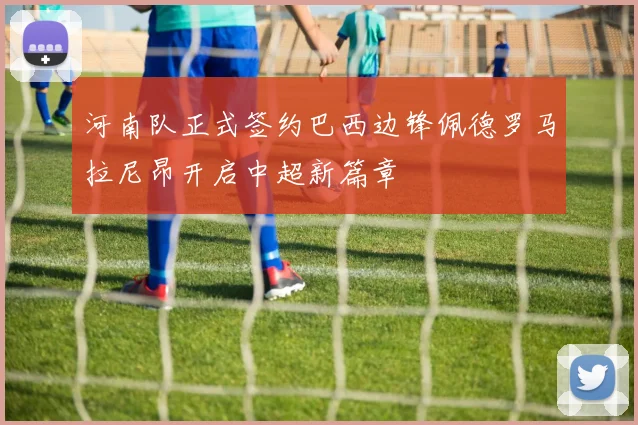 河南队正式签约巴西边锋佩德罗马拉尼昂开启中超新篇章