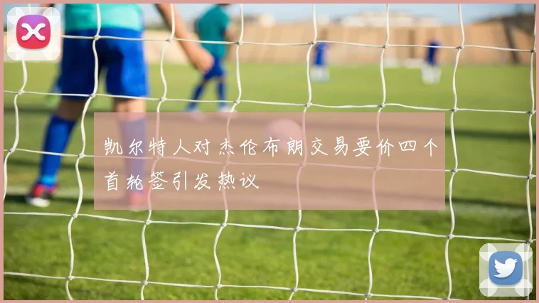 凯尔特人对杰伦布朗交易要价四个首轮签引发热议