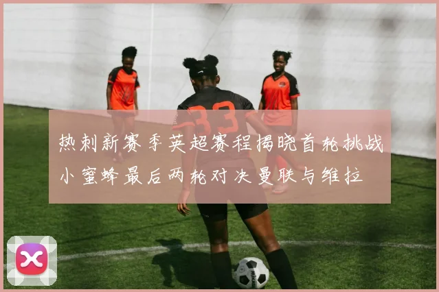热刺新赛季英超赛程揭晓首轮挑战小蜜蜂最后两轮对决曼联与维拉