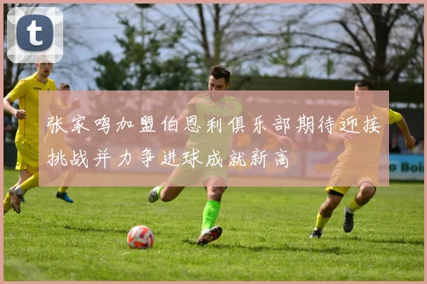 张家鸣加盟伯恩利俱乐部期待迎接挑战并力争进球成就新高