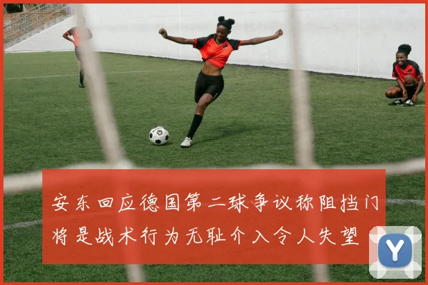 安东回应德国第二球争议称阻挡门将是战术行为无耻介入令人失望