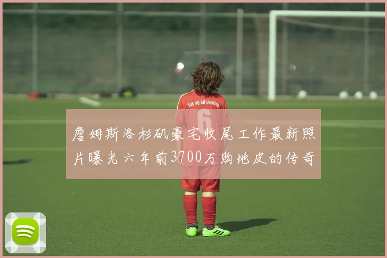 詹姆斯洛杉矶豪宅收尾工作最新照片曝光六年前3700万购地皮的传奇故事