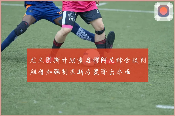 尤文图斯计划重启穆阿尼转会谈判租借加强制买断方案浮出水面