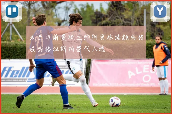 米兰与前曼联主帅阿莫林接触或将成为格拉斯纳替代人选