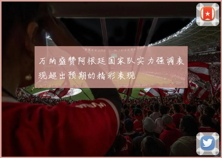 万纳盛赞阿根廷国家队实力强调表现超出预期的精彩表现