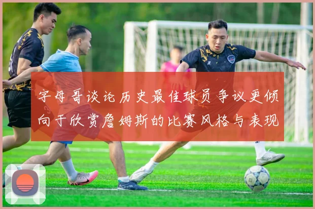 字母哥谈论历史最佳球员争议更倾向于欣赏詹姆斯的比赛风格与表现