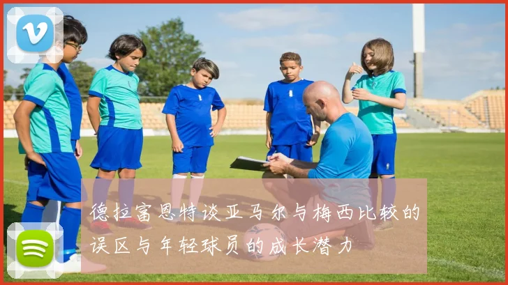 德拉富恩特谈亚马尔与梅西比较的误区与年轻球员的成长潜力