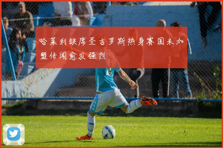 哈莱利缺席圣吉罗斯热身赛国米加盟传闻愈发强烈