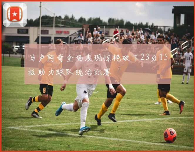 马卢阿奇全场表现惊艳砍下23分15板助力球队统治比赛